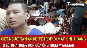 Giết người tàn ác để ‘tế trời’: Bí mật kinh hoàng từ lời khai rùng rợn của ông trùm Myanmar