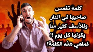 كلمة تغمس صاحبها في النار وللأسف كتير منّا يقولها كل يوم !! فماهي هذه الكلمة؟