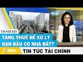 Tin tức tài chính 6/6 | Tăng thuế để xử lý nạn đầu cơ nhà đất ? | FBNC