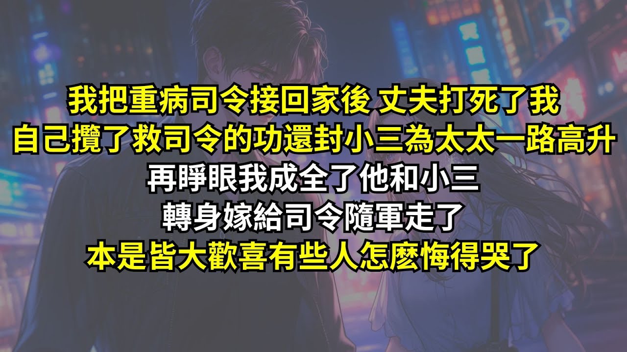 我把重病司令接回家後丈夫打死了我，自己攬了救司令的功還封小三為太太一路高升，再睜眼我成全了他和小三轉身嫁給司令隨軍走了，本是皆大歡喜有些人怎麽悔得哭了。