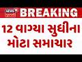 Gujarat Breaking News | 12 વાગ્યા સુધીના તમામ મહત્વના સમાચાર | Breaking News | News of The Day