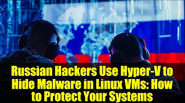 Russian Hackers Use Hyper-V to Hide Malware in Linux VMs: How to Protect Your Systems