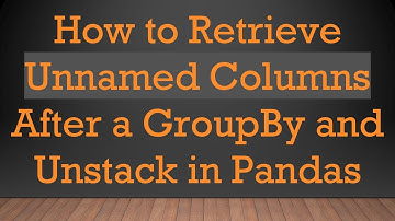 How to Retrieve Unnamed Columns After a GroupBy and Unstack in Pandas
