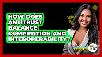 How Does Antitrust Balance Competition And Interoperability? - Talking Tech Trends