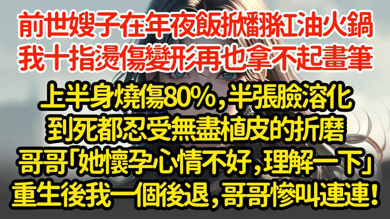 前世嫂子在年夜飯掀翻紅油火鍋，我十指燙傷變形再也拿不起畫筆，上半身燒傷80％，半張臉溶化到死都忍受無盡植皮的折磨哥哥「她懷孕心情不好，理解一下」重生後我一個後退，哥哥慘叫連連！
