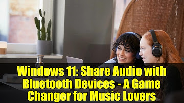 Windows 11: Share Audio with Bluetooth Devices - A Game Changer for Music Lovers
