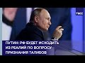 Путин: РФ будет исходить из реалий по вопросу признания талибов