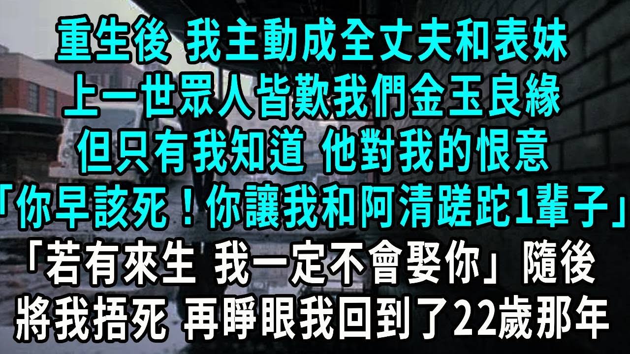 重生後 我主動成全丈夫和表妹，上一世眾人皆歎我們金玉良緣，但只有我知道，臨死前他對我的恨意，你早該去死！你讓我和阿清蹉跎一輩子 若有來生 我一定不會娶你，隨後將我捂死 再睜眼我回到了22歲那年