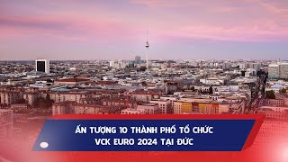 ẤN TƯỢNG 10 THÀNH PHỐ TỔ CHỨC VÒNG CHUNG KẾT EURO 2024 TẠI ĐỨC