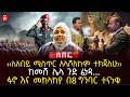 ‹‹ለአብይ ሚስጥር አላሾለኩም ተክጃለሁ›› | ከመሸ ሌላ ጉድ ፈነዳ…. | ፋኖ እና መከላከያ በ8 ግንባር ተናነቁ | Ethiopia