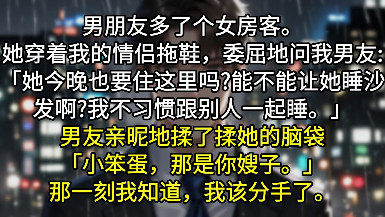 男朋友多了个女房客。她穿着我的情侣拖鞋，有些委屈地问我男友:「她今晚也要住这里吗?能不能让她睡沙发啊?「我不习惯跟别人一起睡。」男友亲昵地揉了揉她的脑袋「小笨蛋，那是你嫂子。」那一刻我知道，我该分手了