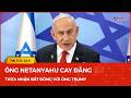 Ông Netanyahu cay đắng thừa nhận bất đồng với ông Trump, thề không rút quân, ép Iran đến cùng