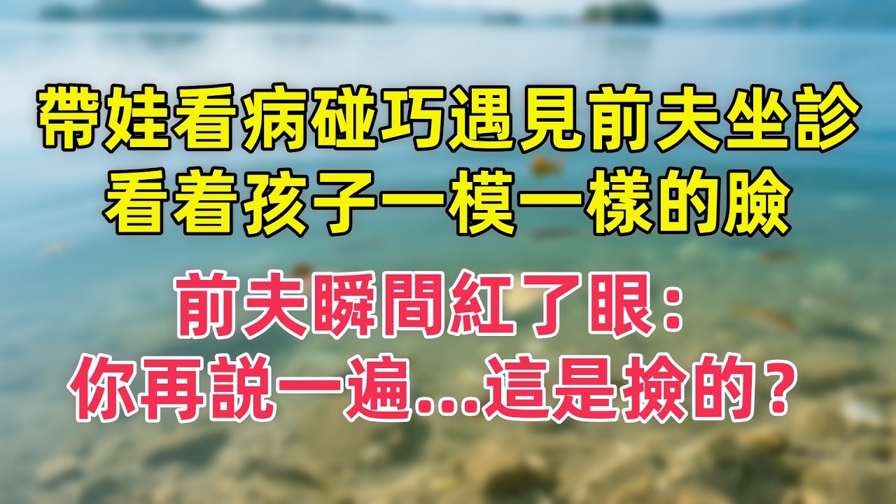 帶娃看病碰巧遇見前夫坐診，看着孩子一模一樣的臉，前夫瞬間紅了眼：你再説一遍   這是撿的？