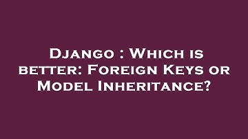 Django : Which is better: Foreign Keys or Model Inheritance?