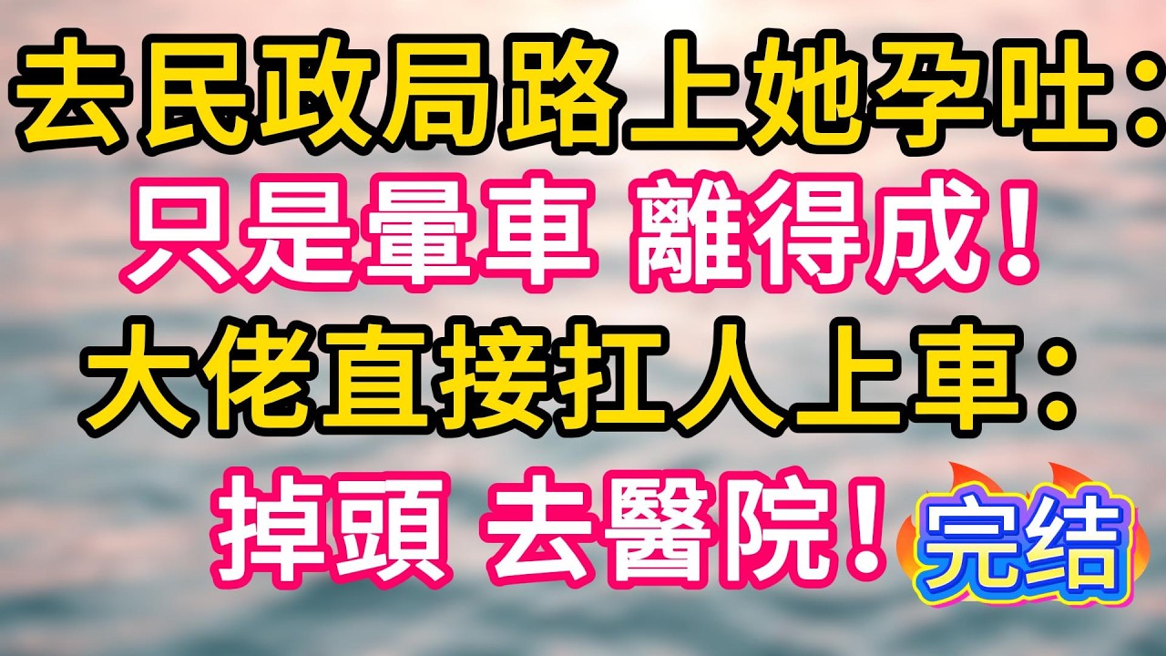 [完结！]  去民政局路上她孕吐：只是暈車，離得成！大佬直接扛人上車：掉頭，去醫院！#故事分享  #小意情感说 #故事#言情小說#一口氣看完#爽文#情感