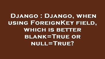 Django : Django, when using ForeignKey field, which is better blank=True or null=True?