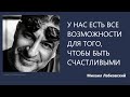 У НАС ЕСТЬ ВСЕ ВОЗМОЖНОСТИ ДЛЯ ТОГО, ЧТОБЫ БЫТЬ СЧАСТЛИВЫМИ Михаил Лабковский