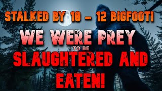 STALKED BY 10  12 BIGFOOT!  WE WERE PREY, TO BE SLAUGHTERED AND EATEN!