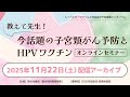 「教えて先生!」今話題の子宮頸がん予防とHPVワクチン オンラインセミナー アーカイブ