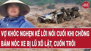Điểm nóng: Vợ khóc nghẹn kể lời nói cuối khi chồng bám nóc xe bị lũ xô lật, cuốn trôi