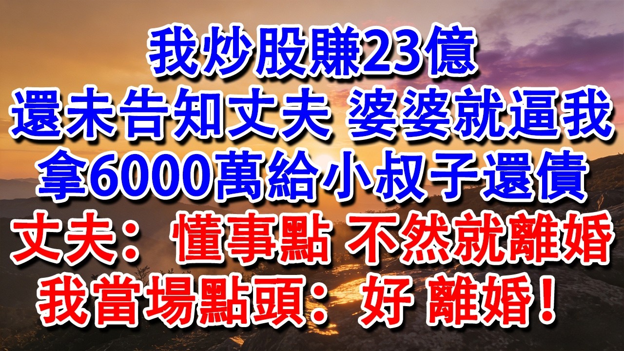 【完結爽文】我炒股賺23億，還未告知丈夫，婆婆就逼我拿6000萬給小叔子還債。丈夫：懂事點，不然就離婚。我當場點頭：好，離婚！#婆媳 #家庭 #情感故事 #為人處世 #婚姻 #故事 #情感 #出軌