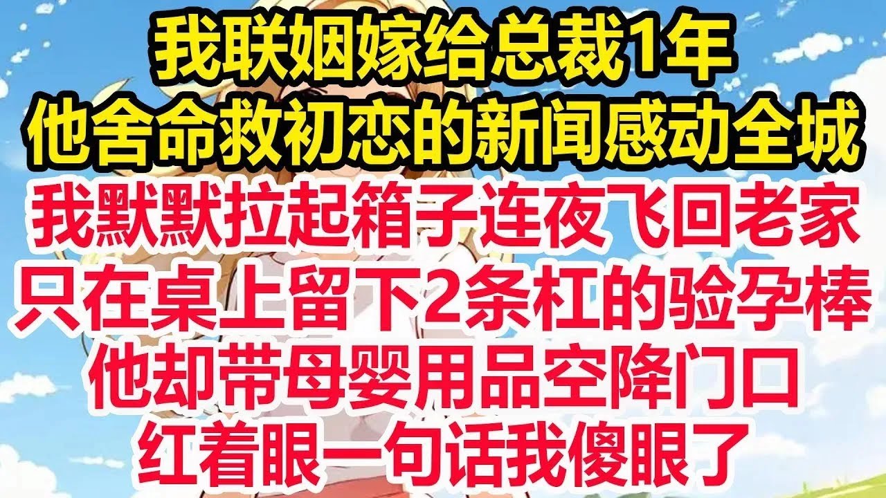 我联姻嫁给总裁1年，他舍命救初恋的新闻感动全城，我默默拉起箱子连夜飞回老家，只在桌上留下2条杠的验孕棒，他却带母婴用品空降门口，红着眼一句话我傻眼了！