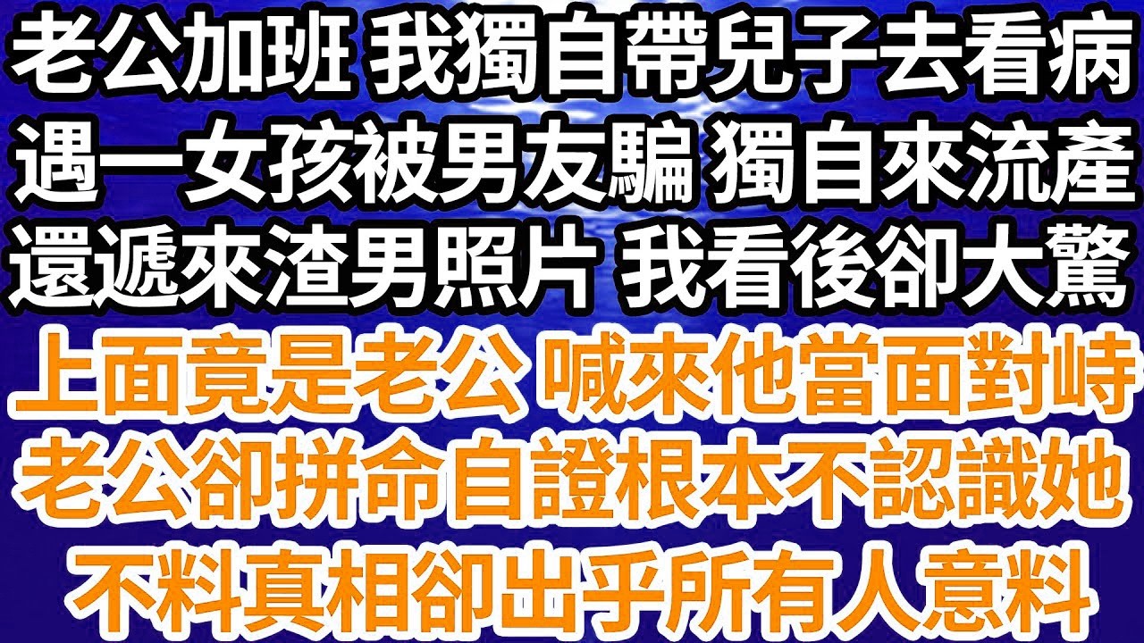 老公加班 我獨自帶兒子去看病，遇一女孩被男友騙 獨自來流產，還遞來渣男照片 我看後卻大驚，上面竟是老公 喊來他當面對峙，老公卻拼命自證根本不認識她，不料真相卻出乎所有人意料【倫理】【都市】