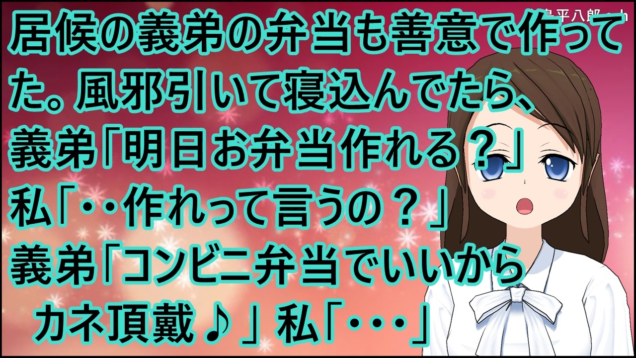 【スカッとする話】義弟が一年間の約束で居候。善意で義弟の弁当も作ってた。風邪引いて寝込んでたら、義弟「明日お弁当作れる？」私「・・作れって言うの？」義弟「コンビニ弁当でいいからカネ頂戴♪」私「・・・」