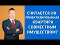 Считается ли приватизированная квартира совместным имуществом - Семейный адвокат