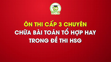 ÔN THI CẤP 3 CHUYÊN - CHỮA BÀI TOÁN TỔ HỢP HAY TRONG ĐỀ THI HSG