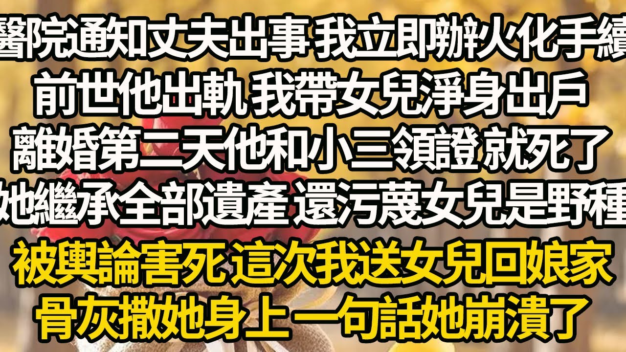 【完結】醫院通知丈夫出事 我立即辦火化手續，前世他出軌 我帶女兒淨身出戶，離婚第二天他和小三領證 就死了，她繼承全部遺產 還污蔑女兒是野種，被輿論害死 這次我送女兒回娘家，骨灰撒她身上 一句話她崩潰了