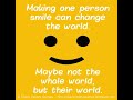 Making one person smile can change the world. Maybe not the whole world but their world.