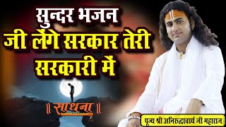 सुन्दर भजन। जी लेंगे सरकार तेरी सरकारी में। पूज्य श्री अनिरुद्धाचार्य जी महाराज। Sadhna Bhajan