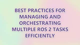 Best Practices for Managing and Orchestrating Multiple ROS 2 Tasks Efficiently
