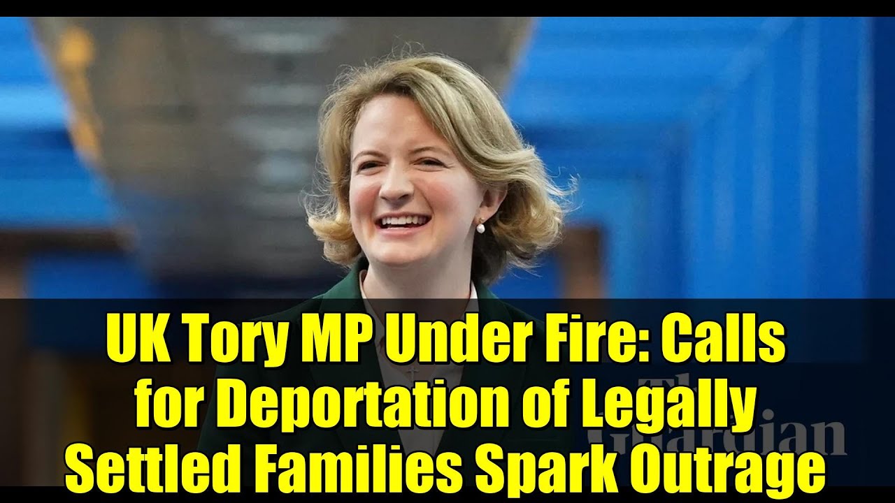 UK Tory MP Under Fire: Calls for Deportation of Legally Settled Families Spark Outrage