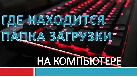 Как найти папку загрузки в компьютере.Где находятся загрузки
