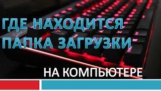 Как найти папку загрузки в компьютере.Где находятся загрузки