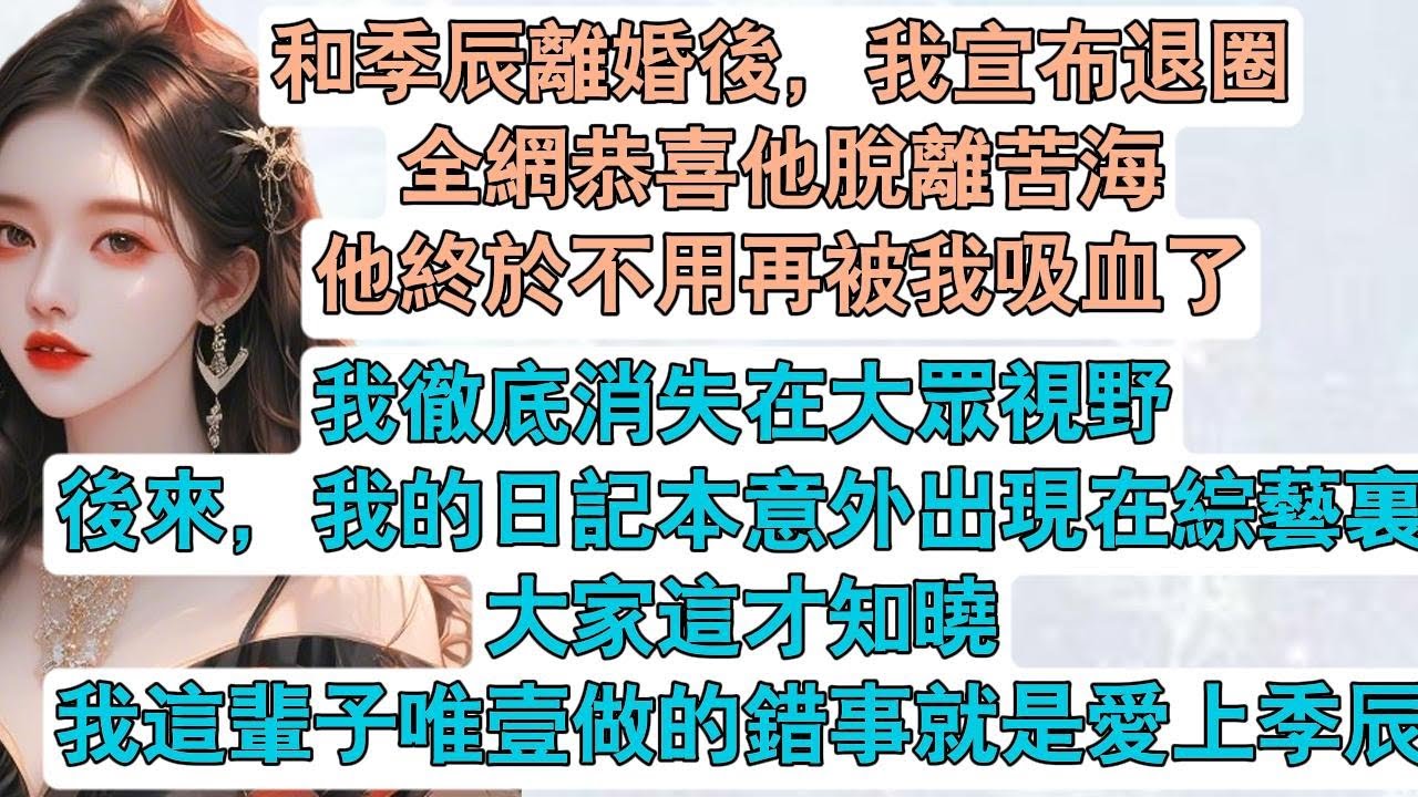 【完結】和季辰離婚後，我宣布退圈。全網恭喜他脫離苦海。他終於不用再被我吸血了。#季辰 解脫沖上熱搜。我苦澀壹笑，註銷了壹切賬號。徹底消失在大眾視野。後來，我的日記本意外出現在綜藝裏。