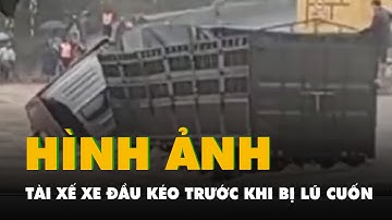 Hình ảnh cuối của tài xế xe đầu kéo trước khi bị lũ cuốn mất tích khi qua cầu tràn