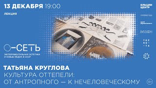 Татьяна Круглова. Культура Оттепели: От Антропного – К Нечеловеческому