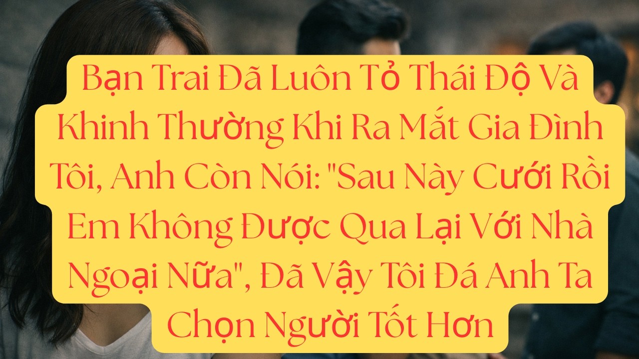 Bạn Trai Đã Luôn Tỏ Thái Độ Và Khinh Thường Khi Ra Mắt Gia Đình Tôi, Anh Còn Nói: 