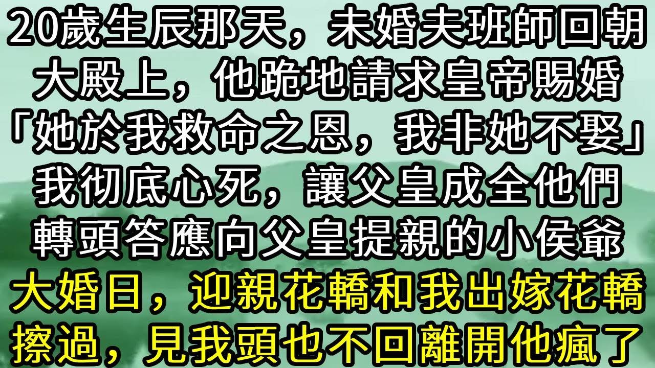 20歲生辰那天，未婚夫班師回朝。大殿上，他跪地請求皇帝賜婚「她於我救命之恩，我非她不娶」我彻底心死，讓父皇成全他們。轉頭答應向父皇提親的小侯爺。大婚日，迎親花轎和我出嫁花轎擦過，見我頭也不回離開他瘋了