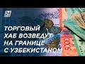 Торгово-промышленный хаб возведут на границе Казахстана и Узбекистана