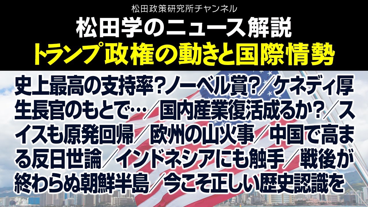 松田学のニュース解説【トランプ政権の動きと国際情勢】史上最高の支持率？ノーベル賞？／ケネディ厚生長官のもとで…／国内産業復活成るか？／スイスも原発回帰／欧州の山火事／中国で高まる反日世論、他