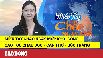 Miền Tây Chào Ngày Mới: Khởi công cao tốc Châu Đốc - Cần Thơ - Sóc Trăng| Báo Lao Động