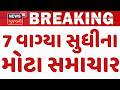 Gujarat Breaking News | 7 વાગ્યા સુધીના તમામ મહત્વના સમાચાર | Breaking News | News of The Day