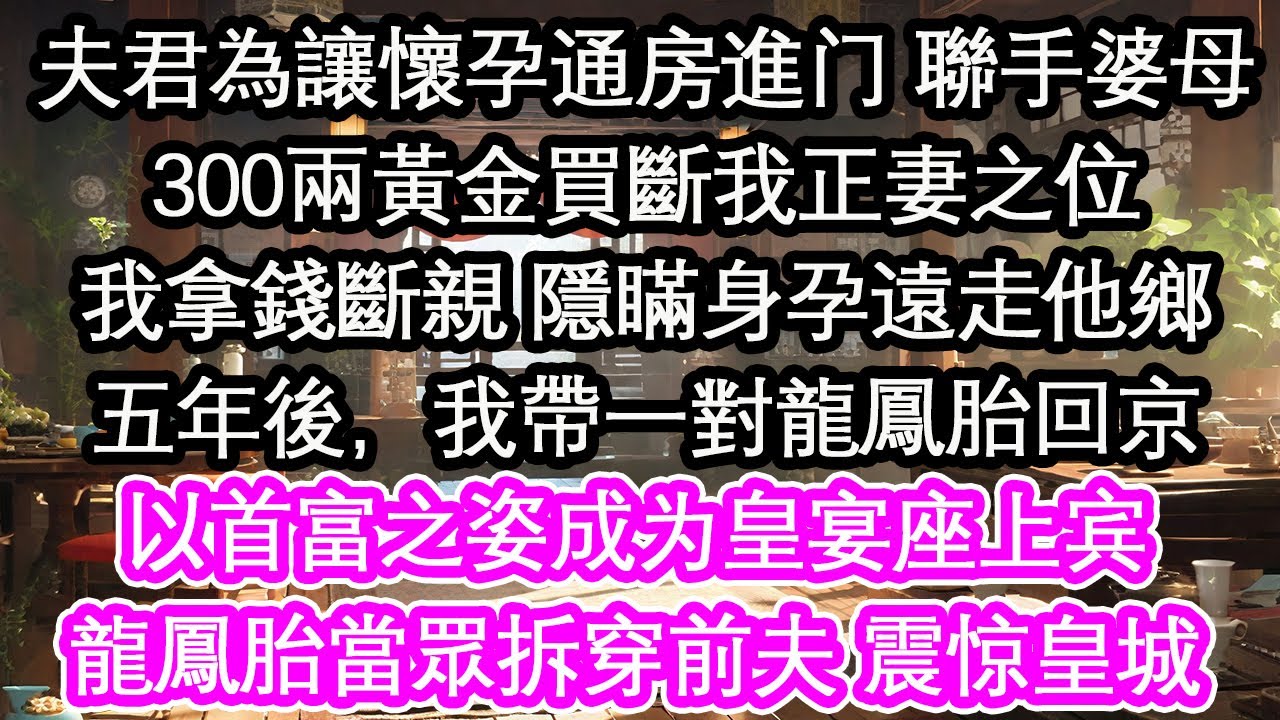 夫君為讓懷孕通房進门 聯手婆母300兩黃金買斷我正妻之位我拿錢斷親 隱瞞身孕遠走他鄉五年後，我帶一對龍鳳胎回京以首富之姿成为皇宴座上宾龍鳳胎當眾拆穿前夫 震惊皇城【花開】【愛情】【生活】