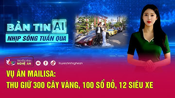 Bản tin AI - Nhịp sống tuần qua: Vụ án Mailisa: Thu giữ 300 cây vàng, 100 sổ đỏ, 12 siêu xe