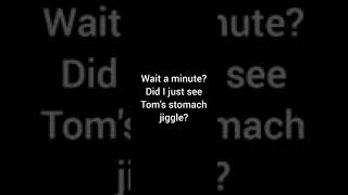 Did I See Talking Toms Stomach Jiggle? Please Comment