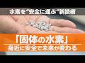 「固体の水素」で未来が変わる！挑戦～水素を“安全に運べる”時代へ～